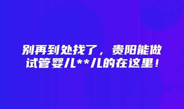 别再到处找了，贵阳能做试管婴儿**儿的在这里！