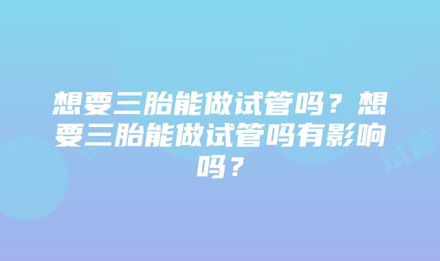 想要三胎能做试管吗？想要三胎能做试管吗有影响吗？