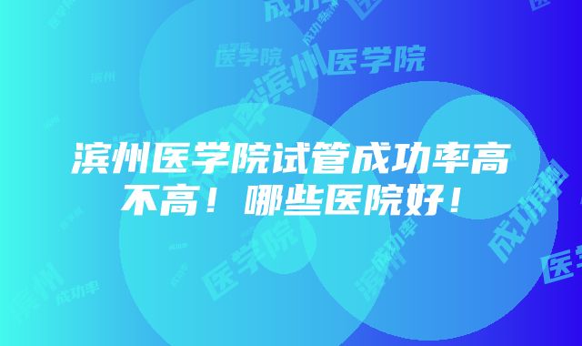 滨州医学院试管成功率高不高！哪些医院好！