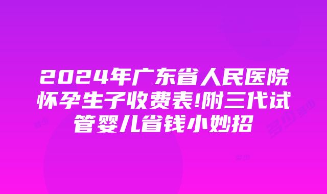 2024年广东省人民医院怀孕生子收费表!附三代试管婴儿省钱小妙招