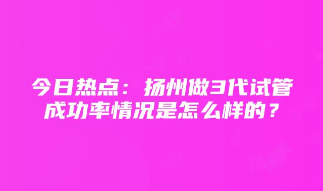 今日热点：扬州做3代试管成功率情况是怎么样的？