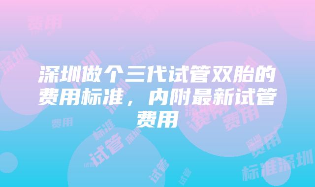 深圳做个三代试管双胎的费用标准，内附最新试管费用