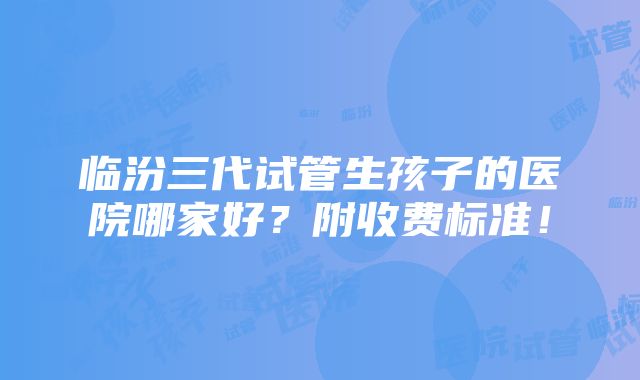 临汾三代试管生孩子的医院哪家好？附收费标准！