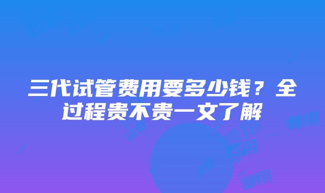 三代试管费用要多少钱？全过程贵不贵一文了解