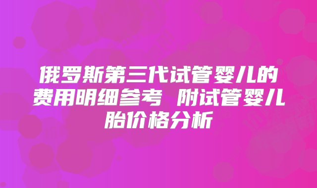 俄罗斯第三代试管婴儿的费用明细参考 附试管婴儿胎价格分析