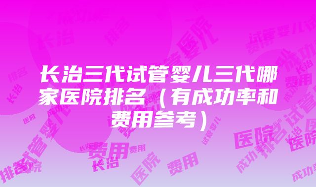 长治三代试管婴儿三代哪家医院排名（有成功率和费用参考）