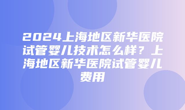 2024上海地区新华医院试管婴儿技术怎么样？上海地区新华医院试管婴儿费用