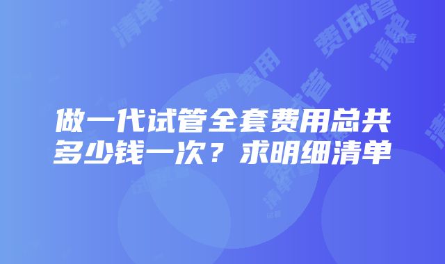 做一代试管全套费用总共多少钱一次？求明细清单