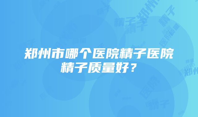 郑州市哪个医院精子医院精子质量好？