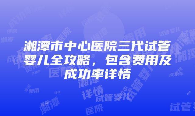 湘潭市中心医院三代试管婴儿全攻略，包含费用及成功率详情