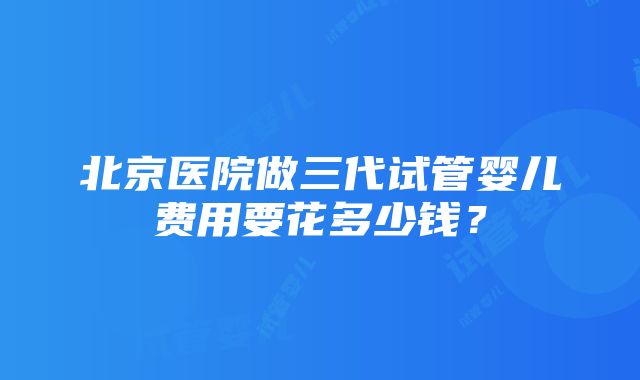 北京医院做三代试管婴儿费用要花多少钱？