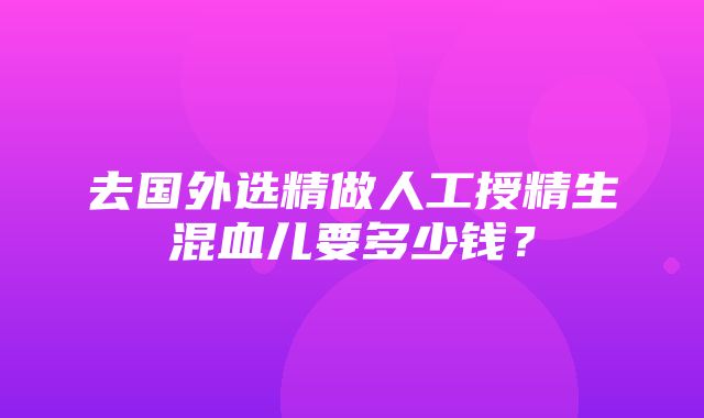 去国外选精做人工授精生混血儿要多少钱？