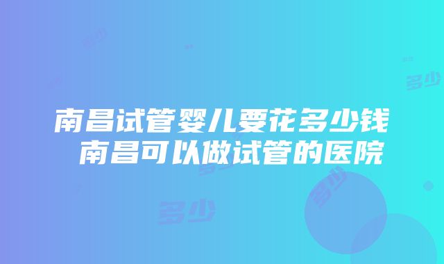 南昌试管婴儿要花多少钱 南昌可以做试管的医院