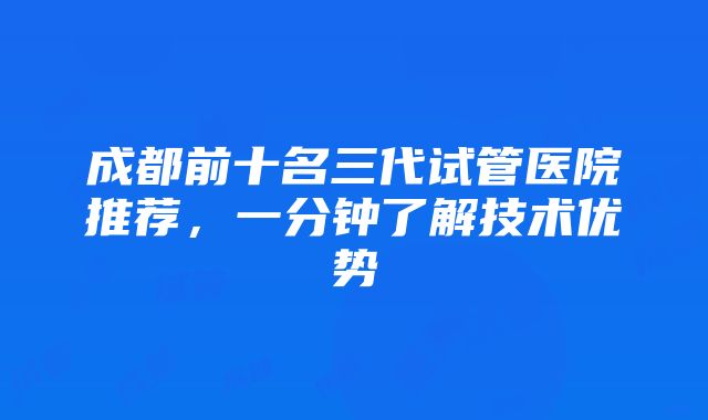 成都前十名三代试管医院推荐，一分钟了解技术优势