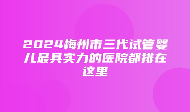 2024梅州市三代试管婴儿最具实力的医院都排在这里