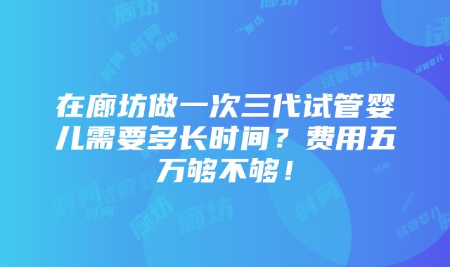 在廊坊做一次三代试管婴儿需要多长时间？费用五万够不够！