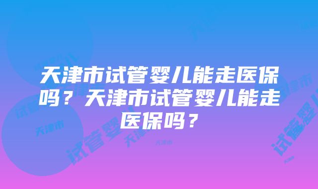 天津市试管婴儿能走医保吗？天津市试管婴儿能走医保吗？