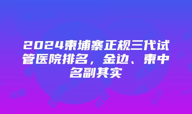 2024柬埔寨正规三代试管医院排名，金边、柬中名副其实