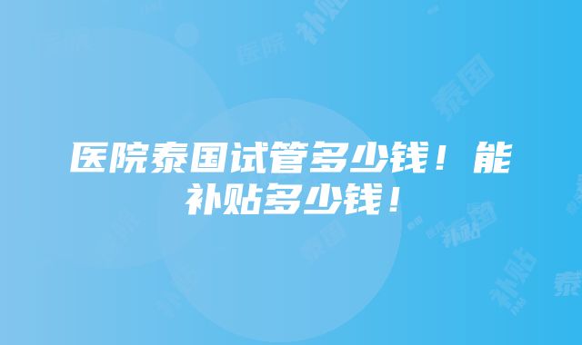 医院泰国试管多少钱！能补贴多少钱！