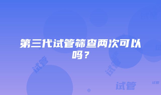 第三代试管筛查两次可以吗？