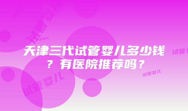 天津三代试管婴儿多少钱？有医院推荐吗？