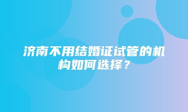 济南不用结婚证试管的机构如何选择？