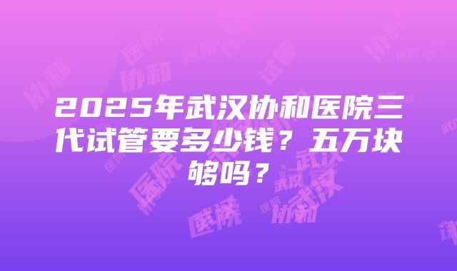 2025年武汉协和医院三代试管要多少钱？五万块够吗？