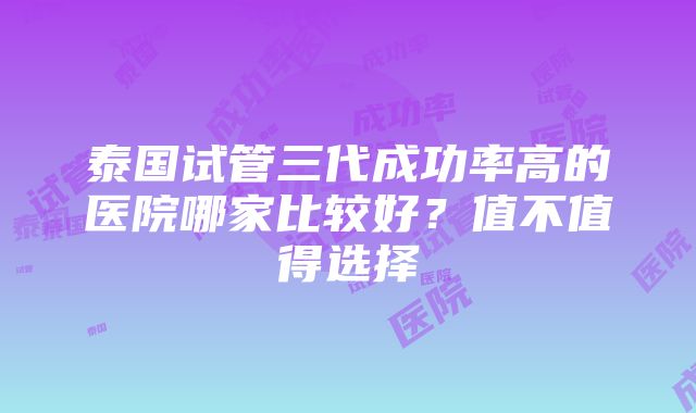 泰国试管三代成功率高的医院哪家比较好？值不值得选择