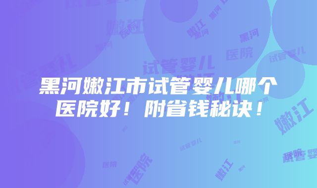 黑河嫩江市试管婴儿哪个医院好！附省钱秘诀！