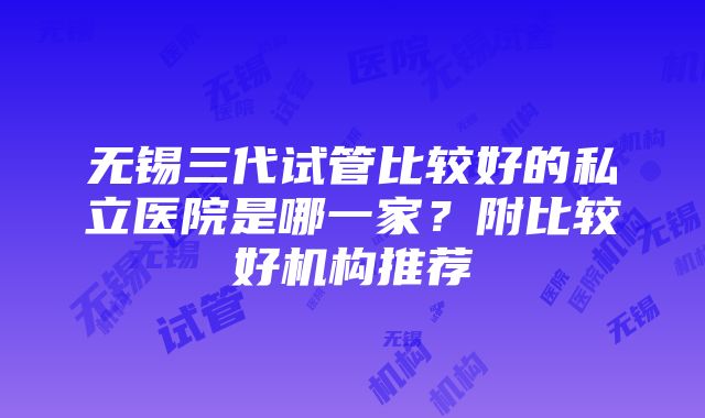 无锡三代试管比较好的私立医院是哪一家？附比较好机构推荐