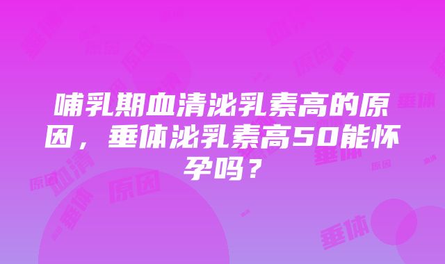 哺乳期血清泌乳素高的原因，垂体泌乳素高50能怀孕吗？