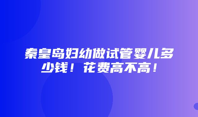 秦皇岛妇幼做试管婴儿多少钱！花费高不高！