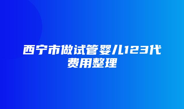 西宁市做试管婴儿123代费用整理