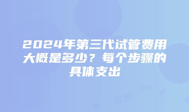 2024年第三代试管费用大概是多少？每个步骤的具体支出