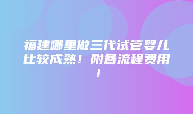 福建哪里做三代试管婴儿比较成熟！附各流程费用！