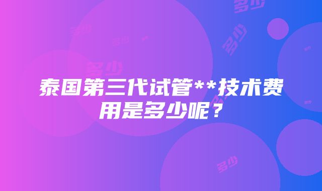 泰国第三代试管**技术费用是多少呢？