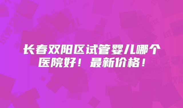 长春双阳区试管婴儿哪个医院好！最新价格！