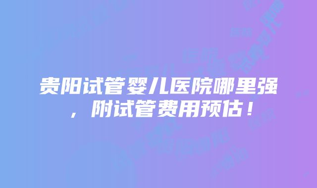 贵阳试管婴儿医院哪里强，附试管费用预估！