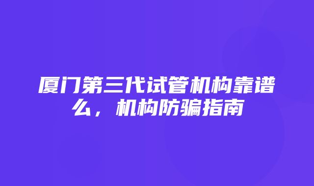 厦门第三代试管机构靠谱么，机构防骗指南