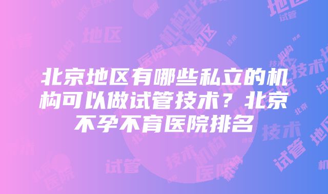 北京地区有哪些私立的机构可以做试管技术？北京不孕不育医院排名