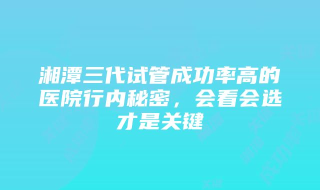 湘潭三代试管成功率高的医院行内秘密，会看会选才是关键