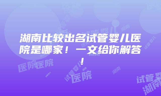 湖南比较出名试管婴儿医院是哪家！一文给你解答！