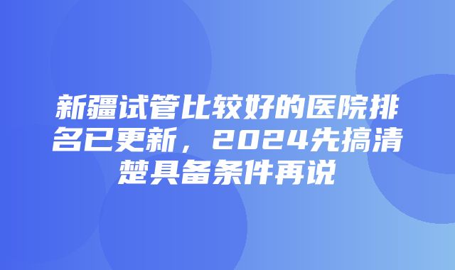 新疆试管比较好的医院排名已更新，2024先搞清楚具备条件再说