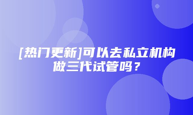 [热门更新]可以去私立机构做三代试管吗？