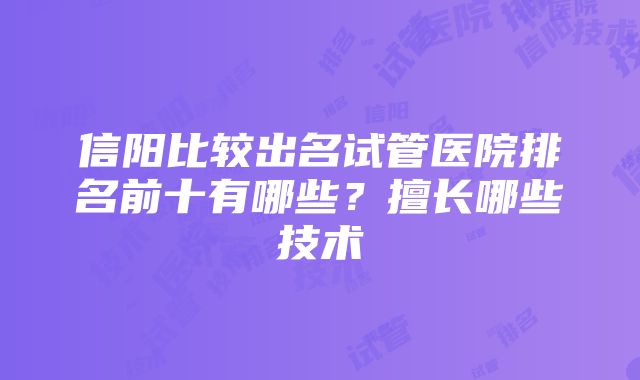 信阳比较出名试管医院排名前十有哪些？擅长哪些技术