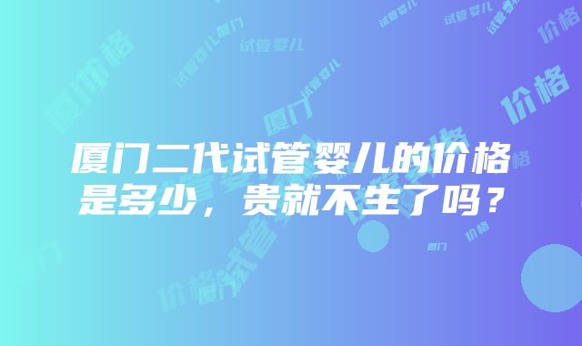 厦门二代试管婴儿的价格是多少，贵就不生了吗？