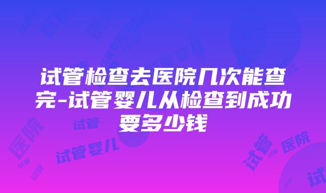 试管检查去医院几次能查完-试管婴儿从检查到成功要多少钱