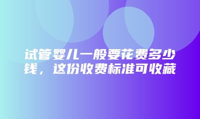 试管婴儿一般要花费多少钱，这份收费标准可收藏