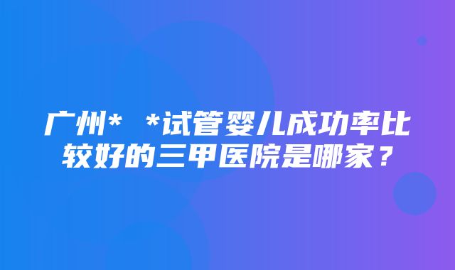 广州* *试管婴儿成功率比较好的三甲医院是哪家？