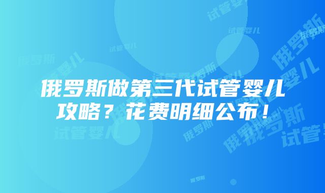 俄罗斯做第三代试管婴儿攻略？花费明细公布！